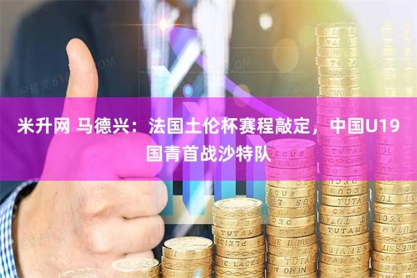 米升网 马德兴：法国土伦杯赛程敲定，中国U19国青首战沙特队