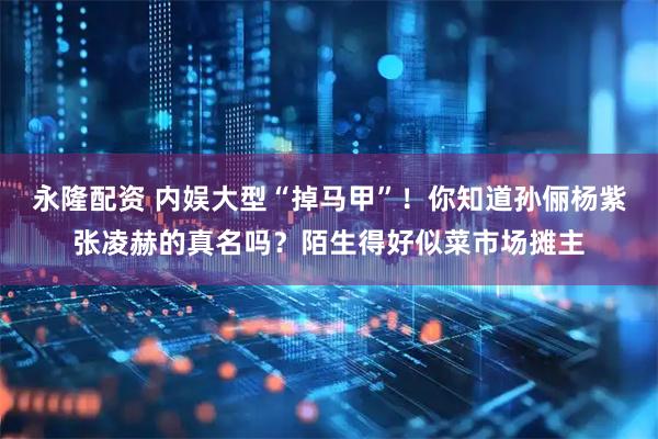 永隆配资 内娱大型“掉马甲”！你知道孙俪杨紫张凌赫的真名吗？陌生得好似菜市场摊主