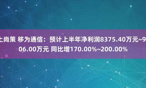 上尚策 移为通信：预计上半年净利润8375.40万元~9306.00万元 同比增170.00%~200.00%