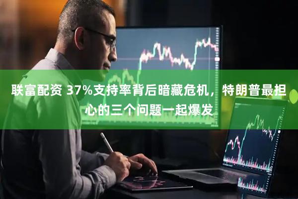 联富配资 37%支持率背后暗藏危机，特朗普最担心的三个问题一起爆发