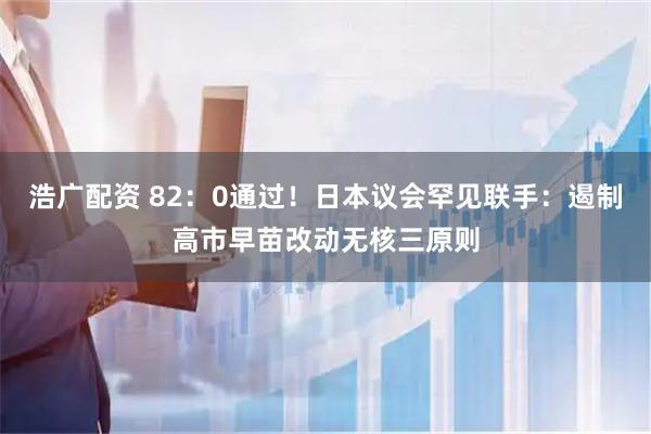浩广配资 82：0通过！日本议会罕见联手：遏制高市早苗改动无核三原则