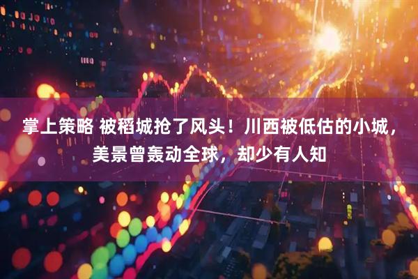 掌上策略 被稻城抢了风头！川西被低估的小城，美景曾轰动全球，却少有人知