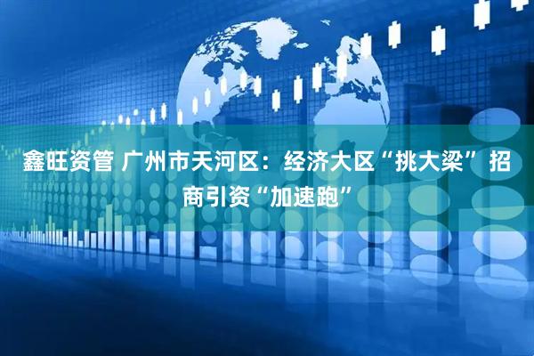 鑫旺资管 广州市天河区：经济大区“挑大梁” 招商引资“加速跑”