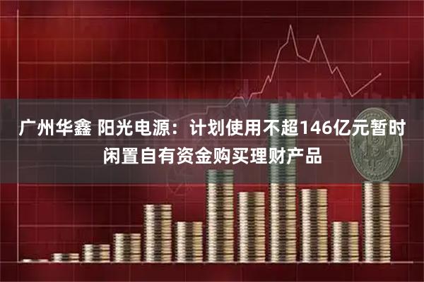 广州华鑫 阳光电源：计划使用不超146亿元暂时闲置自有资金购买理财产品