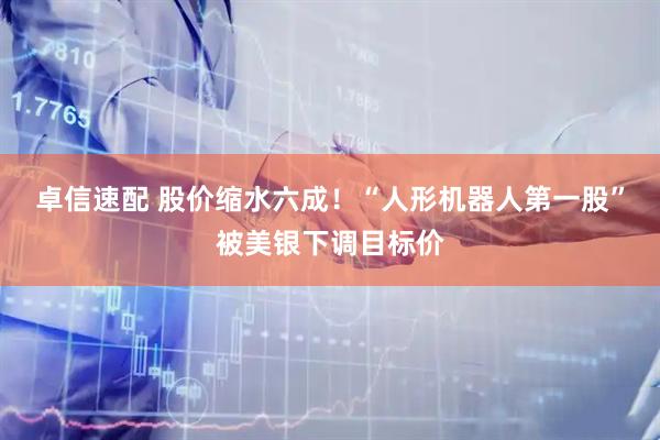 卓信速配 股价缩水六成！“人形机器人第一股”被美银下调目标价