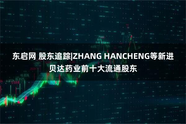 东启网 股东追踪|ZHANG HANCHENG等新进贝达药业前十大流通股东