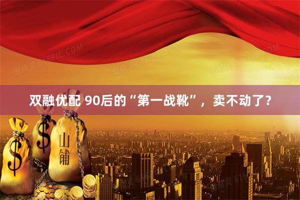 双融优配 90后的“第一战靴”，卖不动了？