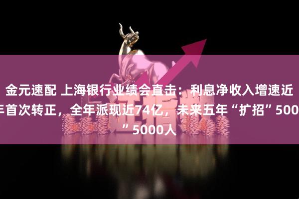 金元速配 上海银行业绩会直击：利息净收入增速近三年首次转正，全年派现近74亿，未来五年“扩招”5000人